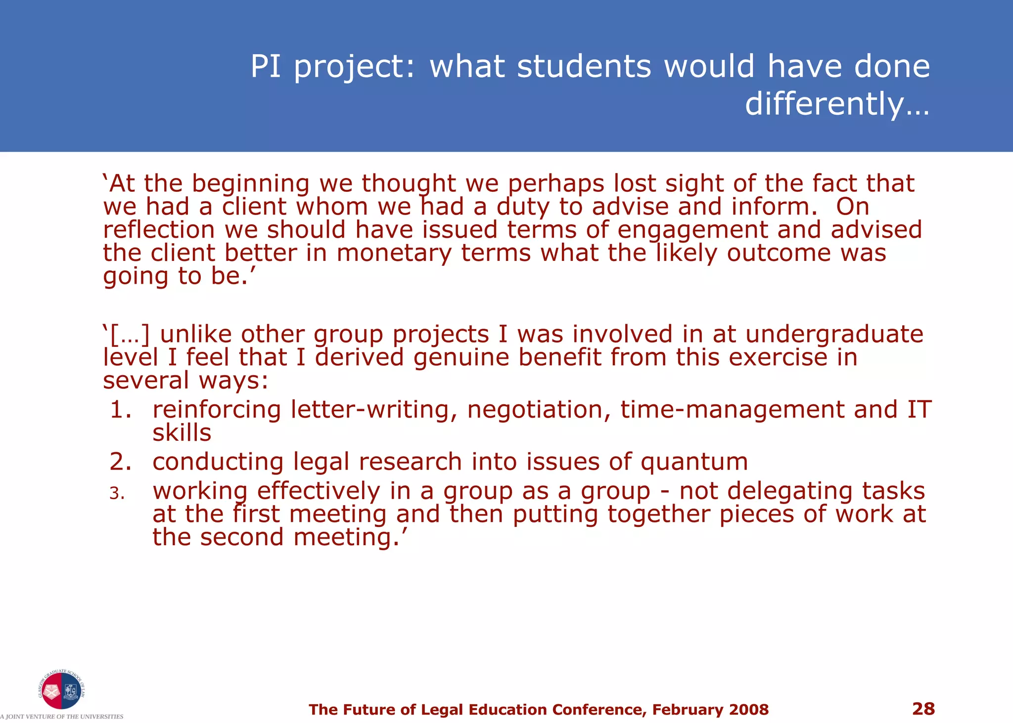 PI project: what students would have done differently… ‘ At the beginning we thought we perhaps lost sight of the fact that we had a client whom we had a duty to advise and inform.  On reflection we should have issued terms of engagement and advised the client better in monetary terms what the likely outcome was going to be.’ ‘ […] unlike other group projects I was involved in at undergraduate level I feel that I derived genuine benefit from this exercise in several ways: 1. reinforcing letter-writing, negotiation, time-management and IT skills 2. conducting legal research into issues of quantum working effectively in a group as a group - not delegating tasks at the first meeting and then putting together pieces of work at the second meeting.’ 