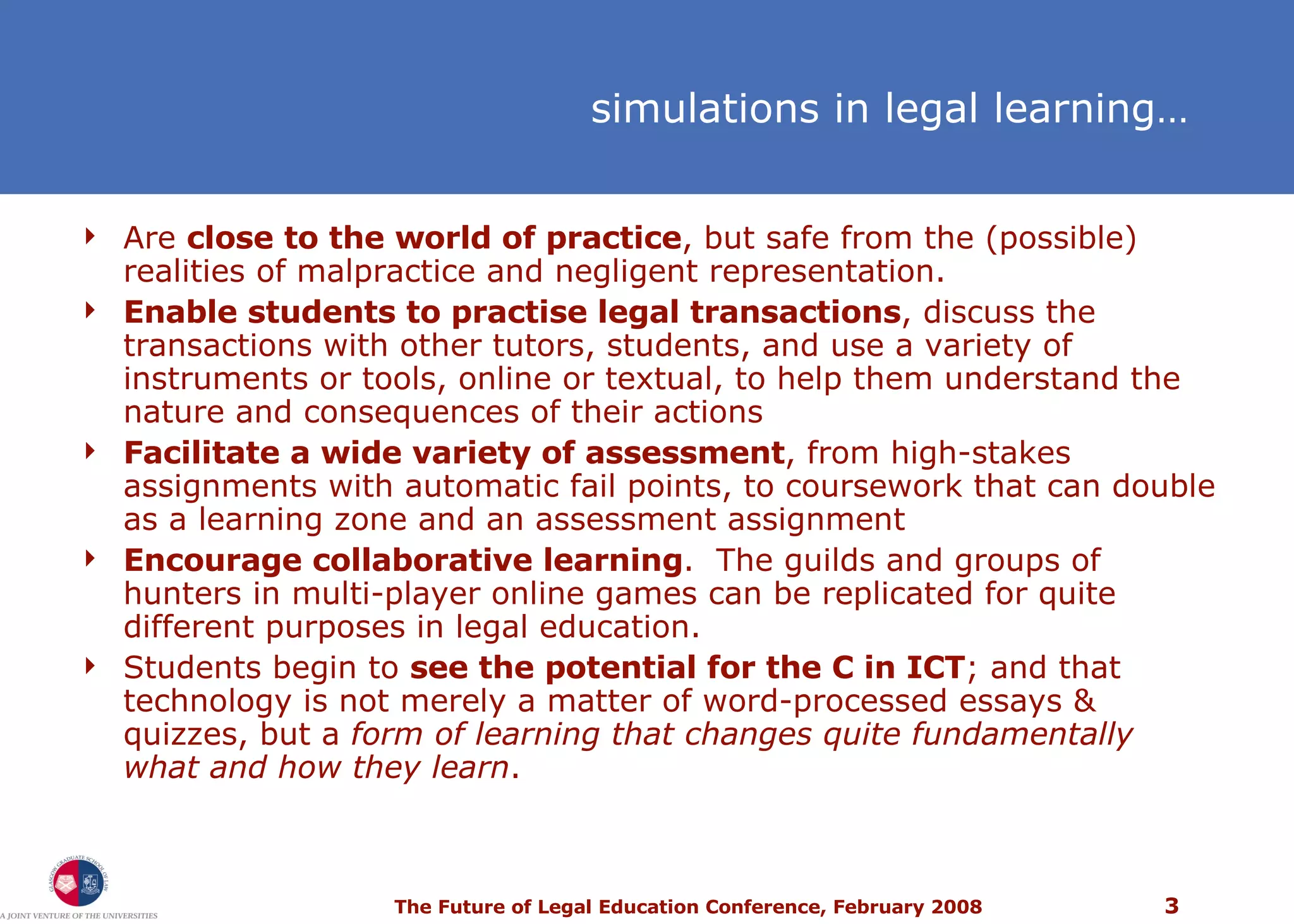 simulations in legal learning… Are  close to the world of practice , but safe from the (possible) realities of malpractice and negligent representation.  Enable students to practise legal transactions , discuss the transactions with other tutors, students, and use a variety of instruments or tools, online or textual, to help them understand the nature and consequences of their actions Facilitate a wide variety of assessment , from high-stakes assignments with automatic fail points, to coursework that can double as a learning zone and an assessment assignment Encourage collaborative learning .  The guilds and groups of hunters in multi-player online games can be replicated for quite different purposes in legal education. Students begin to  see the potential for the C in ICT ; and that technology is not merely a matter of word-processed essays & quizzes, but a  form of learning that changes quite fundamentally what and how they learn . 