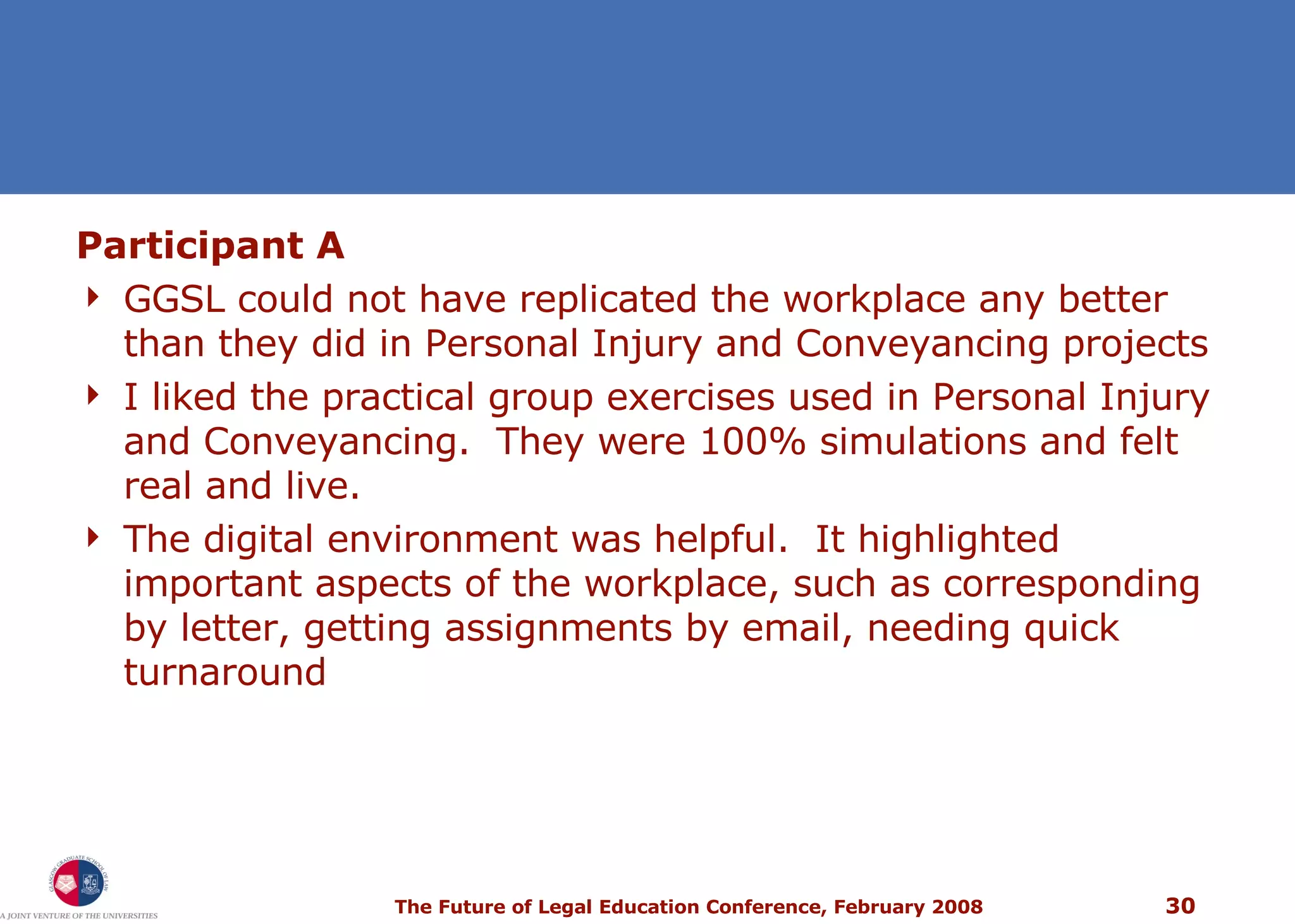 Participant A GGSL could not have replicated the workplace any better than they did in Personal Injury and Conveyancing projects I liked the practical group exercises used in Personal Injury and Conveyancing.  They were 100% simulations and felt real and live. The digital environment was helpful.  It highlighted important aspects of the workplace, such as corresponding by letter, getting assignments by email, needing quick turnaround 
