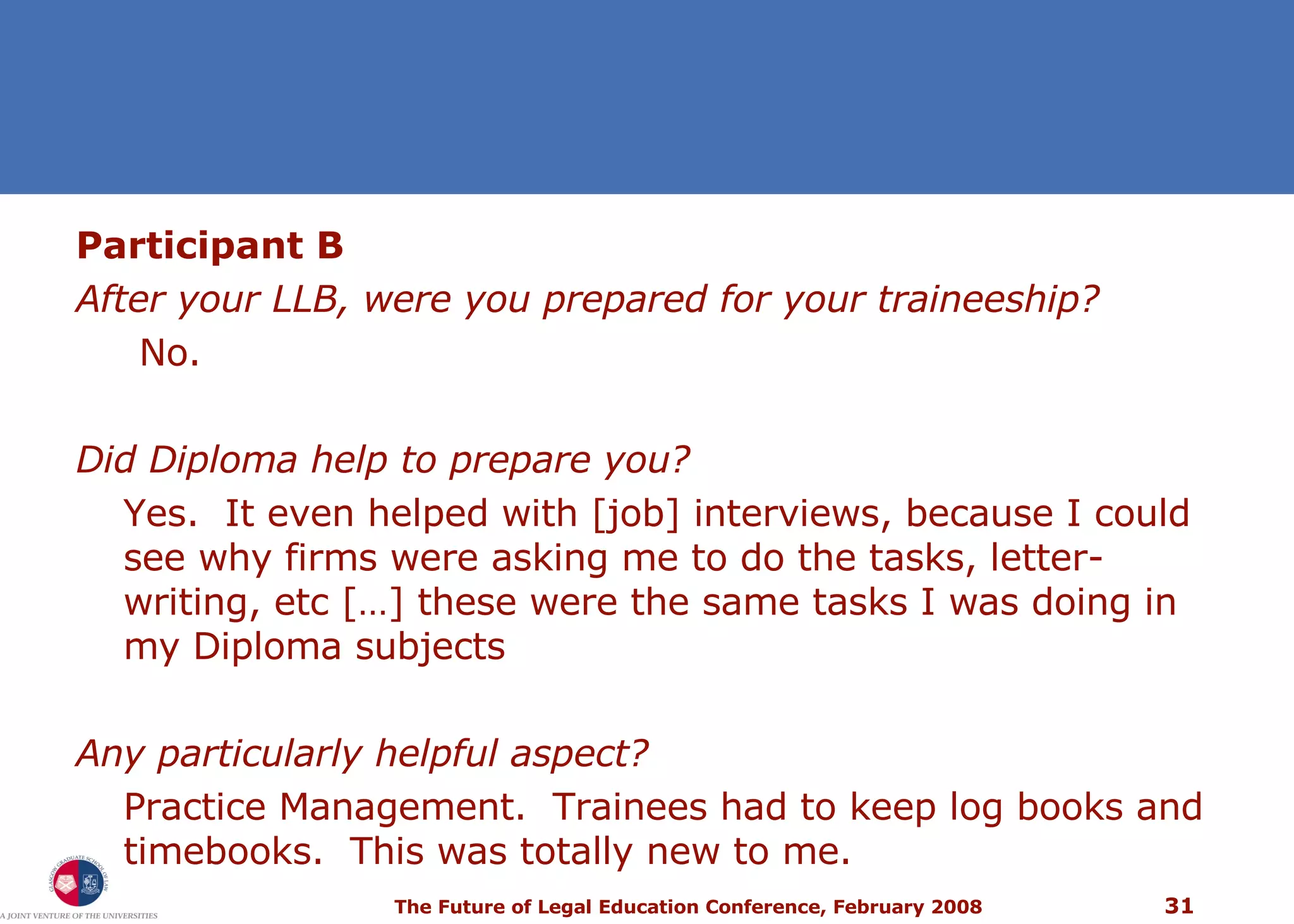 Participant B After your LLB, were you prepared for your traineeship?  No. Did Diploma help to prepare you?  Yes.  It even helped with [job] interviews, because I could see why firms were asking me to do the tasks, letter-writing, etc […] these were the same tasks I was doing in my Diploma subjects Any particularly helpful aspect?  Practice Management.  Trainees had to keep log books and timebooks.  This was totally new to me. 
