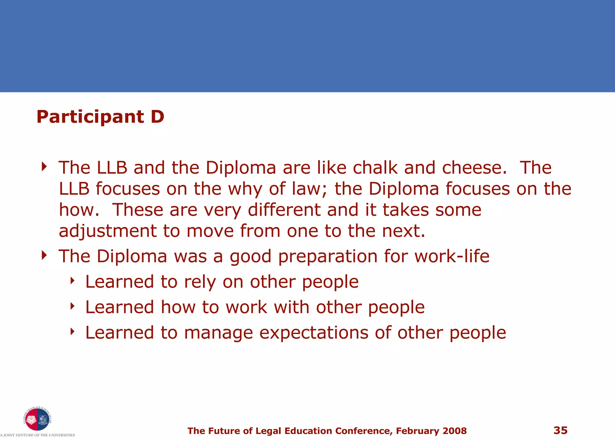 Participant D The LLB and the Diploma are like chalk and cheese.  The LLB focuses on the why of law; the Diploma focuses on the how.  These are very different and it takes some adjustment to move from one to the next. The Diploma was a good preparation for work-life Learned to rely on other people Learned how to work with other people Learned to manage expectations of other people 