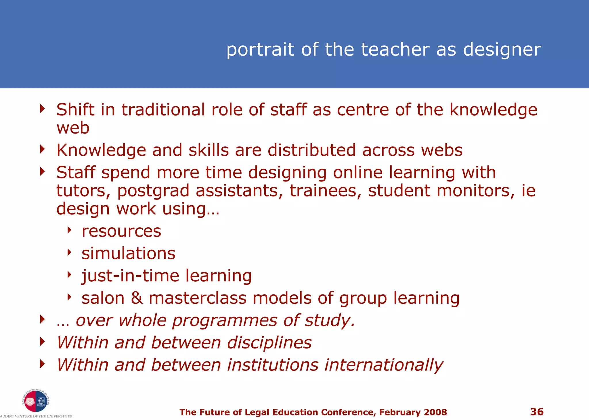 portrait of the teacher as designer Shift in traditional role of staff as centre of the knowledge web Knowledge and skills are distributed across webs Staff spend more time designing online learning with tutors, postgrad assistants, trainees, student monitors, ie design work using… resources simulations just-in-time learning salon & masterclass models of group learning …  over   whole programmes of study. Within and between disciplines Within and between institutions internationally 