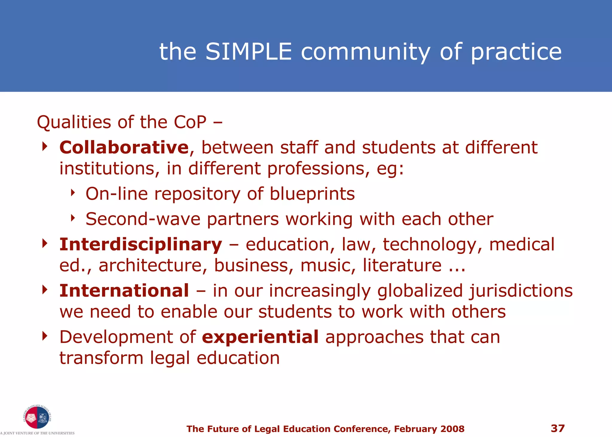 the SIMPLE community of practice Qualities of the CoP –  Collaborative , between staff and students at different institutions, in different professions, eg: On-line repository of blueprints Second-wave partners working with each other Interdisciplinary  – education, law, technology, medical ed., architecture, business, music, literature ... International  – in our increasingly globalized jurisdictions we need to enable our students to work with others Development of  experiential  approaches that can transform legal education 
