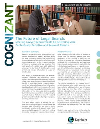 • Cognizant 20-20 Insights




The Future of Legal Search:
Meeting Lawyer Requirements by Delivering More
Contextually-Sensitive and Relevant Results

     Executive Summary                                     Need for Change
     Research is one of the most vital and time-con-       Legal research is the backbone for building a
     suming activities in a lawyer’s workload. While       strong case. For decades, lawyers have been
     the legal information industry has innovated by       dependent on the duopoly of Lexis.com and
     improving search efficiency, the effectiveness of     WestLaw to provide vast information databases,
     search largely relies on the research expertise       combined with internal expertise and experience
     of lawyers, paralegals and law librarians. The        in searching, to uncover relevant results. While the
     vast growth of available data adds additional         industry has always focused on expanding cover-
     challenges to the task of identifying the most        age of legal information sources, it is ultimately
     critical and relevant information to a case or        the relative ease and accuracy of finding relevant
     client matter.                                        resources that can generate maximum value for
                                                           the legal community. Information service pro-
     With access to activities and data that a lawyer      viders are providing options to allow lawyers to
     manages — including client information, current       search more efficiently, but the overall results are
     matters and ongoing client development opportu-       still largely a measure of the lawyer’s inputs.
     nities — next-generation search algorithms should
     be able to understand lawyer research require-        The industry has operated in a “pay-per-search”
     ments and automatically parse legal information       or flat-rate subscription model, which has forced
     databases to extract relevant resources. The vast     lawyers to be judicious in their use of search.
     search history and usage patterns available from      While large law firms have often negotiated
     information service players can be leveraged to       flat-rate subscriptions to large comprehensive
     build intelligent search systems that can largely     databases, smaller firms and sole practitioners
     automate much of the tedious research work and        have felt the pinch. In many cases, the emphasis
     present relevant results directly, improving speed,   has been on paying for search rather than the
     accuracy and relevance.                               results. Attorneys’ clients pay for results, not the
                                                           process. A similar practice can be adopted in the
     This white paper explores a scenario for con-         legal information search industry, with revenues
     structing an automated search engine that parses      derived from returned results — not the search
     complex legal information and returns more            process.
     contextually-sensitive and relevant results that
     can be easily integrated with a law firm’s existing   Market trends — such as the rise of alternative fee
     knowledge management systems and workflows.           arrangements and initiatives like the Association




     cognizant 20-20 insights | september 2011
 