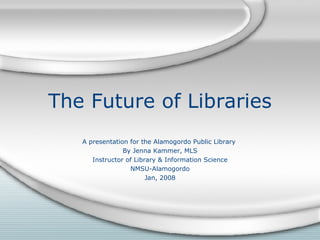 The Future of Libraries A presentation for the Alamogordo Public Library  By Jenna Kammer, MLS Instructor of Library & Information Science NMSU-Alamogordo Jan, 2008 