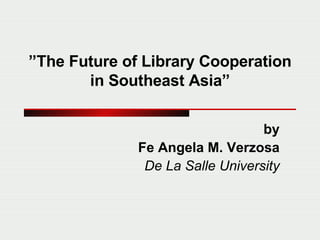 ” The Future of Library Cooperation in Southeast Asia” by Fe Angela M. Verzosa De La Salle University 