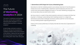 Generative AI is like the marketing assistant you've always dreamed of. It has the power to
analyze tons of your marketing data, understand customer behaviors, and churn out
content that's personalized, engaging, and spot on. The result? Marketing campaigns that
are not just data-driven, but also human-centric.


We have access to a wealth of data about potential customers for analysis and there has
long been a challenge in personalizing initial marketing outreach on a large scale.
Generative AI solves these challenges and there's cautious optimism across the board
among marketing leaders regarding generative AI. 


Check out this survey by McKinsey & Company that tells the whole story of generative AI in
marketing.
1. Generative AI Will Shape the Future of Marketing Data
The Future 

of
in 2024
Marketing 

Analytics
02
The world of marketing is evolving faster
than ever, and the role of analytics is
expanding right alongside it. So, what
does the future look like for marketing
analytics? 


As technology continues to advance,
those who harness the full potential of
marketing analytics will be at the forefront
of the industry, making informed decisions
that drive business success. It's going to
be a thrilling data-driven drive. Here goes.
10
 