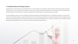 Profitability metrics, often referred to as profitability ratios or financial performance indicators, help businesses measure their ability to generate
profits relative to various aspects of their operations. These metrics provide a quantitative assessment of a company's financial health, offering
valuable insights into how efficiently a company is operating and how effectively it is converting revenues into profits.


The key profitability metrics are Gross Profit Margin, Operating Profit Margin, Net Profit Margin, Return on Assets (ROA), and Return on Equity (ROE).
These metrics enable businesses to assess their performance over time, helping management make informed decisions about strategy, resource
allocation, and potential areas for improvement. Moreover, investors rely on profitability metrics to assess a company's financial health and future
potential. Strong profitability metrics can attract investment and enhance shareholder trust.
3. Profitability Metrics Will Reign Supreme
13
 