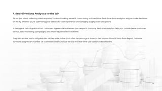 It's not just about collecting data anymore, it's about making sense of it and doing so in real time. Real-time data analytics lets you make decisions
on the fly, whether you're optimizing your website for user experience or managing supply chain disruptions. 


In the age of instant gratification, customers appreciate businesses that respond promptly. Real-time analytics help you provide better customer
service, tailor marketing campaigns, and make adjustments in real time. 


They also enable you to mitigate risks as they arise, rather than after the damage is done. In their annual State of Data Race Report, Datastax
surveyed a significant number of businesses and found out the top five real-time use cases for data leaders.
4. Real-Time Data Analytics for the Win
15
 
