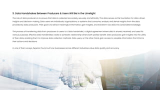 The role of data producers is to ensure that data is collected accurately, securely, and ethically. This data serves as the foundation for data-driven
insights and decision-making. Data users are individuals, organizations, or systems that consume, analyze, and derive insights from the data
provided by data producers. Their goal is to extract meaningful information, gain insights, and transform raw data into actionable knowledge.


The process of transferring data from producers to users is a 'data handshake', a digital agreement where data is shared, received, and used for
various purposes. Effective data handshakes create a symbiotic relationship where both parties benefit. Data producers gain insights into the utility
of their data, enabling them to improve data collection methods. Data users, on the other hand, gain access to valuable information that informs
their actions and decisions.


In one of their surveys, Experian found out how businesses across different industries value data quality and accuracy.

5. Data Handshakes Between Producers & Users Will Be in the Limelight
17
 