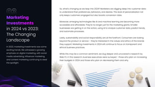 So, what's changing as we leap into 2024? Marketers are digging deep into customer data
to understand their preferences, behaviors, and desires. This level of personalization not
only keeps customers engaged but also boosts conversion rates.


Moreover, emerging technologies like AI and machine learning are becoming more
accessible and affordable. They're no longer just for the marketing giants. Smaller
businesses are getting in on the action, using AI to analyze customer data, predict trends,
and automate processes.


Lastly, sustainability and social responsibility are at the forefront. Consumers are looking
beyond the product or service – they're interested in the values and ethics of the brands
they support. Marketing investments in 2024 will continue to focus on transparent and
ethical business practices.


While this may be a common sentiment, we dug deeper and uncovered a research by
Web FX. In this research, business executives were surveyed - those who plan on increasing
their budgets in 2024 and those who plan on decreasing them and why.
Marketing 

Investments 

in 2024 vs 2023: 

The Changing 

Landscape
03
In 2023, marketing investments saw some
exciting trends. We witnessed a growing
emphasis on digital marketing, with social
media advertising, influencer marketing,
and content marketing continuing to steal
the spotlight.
19
 