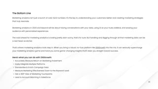 22
Marketing analytics isn't just a bunch of cold, hard numbers. It's the key to understanding your customers better and creating marketing strategies
that truly resonate.


Marketing analytics in 2024 and beyond will be about having conversations with your data, using AI as your trusty sidekick, and wowing your
audience with personalized experiences.


The road ahead for marketing analytics is looking pretty darn sunny, that's for sure. But handling and digging through all that marketing data can be
a real head-scratcher. 


That's where marketing analytics tools step in. When you bring a robust, no-fuss platform like DiGGrowth into the mix, it can seriously supercharge
your marketing analytics game and hand you some game-changing insights that'll steer you straight toward success.


Here's what you can do with DiGGrowth
Accurately Measure Return on Marketing Investmen
Easily Integrate Multiple Platform
Standardize & Enrich Campaign Dat
Measure Marketing Effectiveness Down to the Keyword-Leve
Get a 360° View of Marketing Touchpoint
Lead to Account Matching in Salesforce
The Bottom Line
 