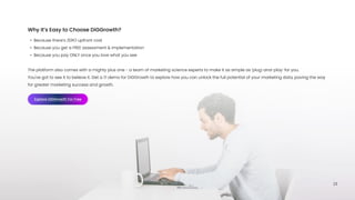 23
Because there’s ZERO upfront cos
Because you get a FREE assessment & implementatio
Because you pay ONLY once you love what you see
 
The platform also comes with a mighty plus one - a team of marketing science experts to make it as simple as ‘plug-and-play’ for you. 

You've got to see it to believe it. Get a 1:1 demo for DiGGrowth to explore how you can unlock the full potential of your marketing data, paving the way
for greater marketing success and growth.
Why It’s Easy to Choose DiGGrowth?
Explore DiGGrowth For Free
 