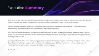 Executive Summary
We've hit the jackpot in terms of data. With the proliferation of digital channels, we're swimming in an ocean of data. Every click, like, and
scroll is a potential gold nugget. This abundance has given marketers unparalleled insights into consumer behavior.


The days of tossing marketing dollars into the void, winging it, and hoping for the best are long gone. Now, it's all about precision,
personalization, and predicting what your customers want even before they know it.


That's why data-driven decisions are the name of the game. And because of this, marketing analytics has gone from being a nice-to-
have to a must-have for businesses of all sizes. The future of marketing analytics is promising. Our report is your backstage pass to the
marketing world's next act. 


Let's talk about what's on the menu. We're serving you the current state of marketing analytics, a tantalizing sneak peek into the not-so-
distant future of marketing analytics, and the hottest trends that'll be sizzling in 2024. But that's not all – we've got a side order of
marketing investments to compare this year and next, just to spice things up.


Let’s do this!
03
 