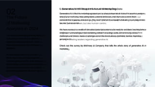 The world of marketing is evolving faster
than ever, and the role of analytics is
expanding right alongside it. So, what
does the future look like for marketing
analytics?
As technology continues to advance,
those who harness the full potential of
marketing analytics will be at the forefront
of the industry, making informed decisions
that drive business success. It's going to
be a thrilling data-driven drive. Here goes.
Generative AI is like the marketing assistant you've always dreamed of. It has the power to analyze
tons of your marketing data, understand customer behaviors, and churn out content that's
personalized, engaging, and spot on. The result? Marketing campaigns that are not just data-driven,
but also human-centric.
We have access to a wealth of data about potential customers for analysis and there has long been a
challenge in personalizing initial marketing outreach on a large scale. Generative AI solves these
challenges and there's cautious optimism across the board among marketing leaders regarding
generative AI.
Check out this survey by McKinsey & Company that tells the whole story of generative AI in
marketing.
1. Generative AI Will Shape the Future of Marketing Data
The Future
of Marketing
Analytics in 2024
02
10
 