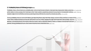 Profitability metrics, often referred to as profitability ratios or financial performance indicators, help businesses measure their ability to generate
profits relative to various aspects of their operations. These metrics provide a quantitative assessment of a company's financial health, offering
valuable insights into how efficiently a company is operating and how effectively it is converting revenues into profits.
The key profitability metrics are Gross Profit Margin, Operating Profit Margin, Net Profit Margin, Return on Assets (ROA), and Return on Equity (ROE).
These metrics enable businesses to assess their performance over time, helping management make informed decisions about strategy, resource
allocation, and potential areas for improvement. Moreover, investors rely on profitability metrics to assess a company's financial health and future
potential. Strong profitability metrics can attract investment and enhance shareholder trust.
3. Profitability Metrics Will Reign Supreme
13
 