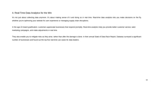 It's not just about collecting data anymore, it's about making sense of it and doing so in real time. Real-time data analytics lets you make decisions on the fly,
whether you're optimizing your website for user experience or managing supply chain disruptions.
In the age of instant gratification, customers appreciate businesses that respond promptly. Real-time analytics help you provide better customer service, tailor
marketing campaigns, and make adjustments in real time.
They also enable you to mitigate risks as they arise, rather than after the damage is done. In their annual State of Data Race Report, Datastax surveyed a significant
number of businesses and found out the top five real-time use cases for data leaders.
4. Real-Time Data Analytics for the Win
15
 