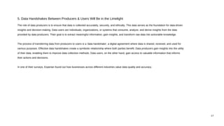 The role of data producers is to ensure that data is collected accurately, securely, and ethically. This data serves as the foundation for data-driven
insights and decision-making. Data users are individuals, organizations, or systems that consume, analyze, and derive insights from the data
provided by data producers. Their goal is to extract meaningful information, gain insights, and transform raw data into actionable knowledge.
The process of transferring data from producers to users is a 'data handshake', a digital agreement where data is shared, received, and used for
various purposes. Effective data handshakes create a symbiotic relationship where both parties benefit. Data producers gain insights into the utility
of their data, enabling them to improve data collection methods. Data users, on the other hand, gain access to valuable information that informs
their actions and decisions.
In one of their surveys, Experian found out how businesses across different industries value data quality and accuracy.
5. Data Handshakes Between Producers & Users Will Be in the Limelight
17
 