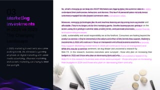 In 2023, marketing investments saw some
exciting trends. We witnessed a growing
emphasis on digital marketing, with social
media advertising, influencer marketing,
and content marketing continuing to steal
the spotlight.
So, what's changing as we leap into 2024? Marketers are digging deep into customer data to
understand their preferences, behaviors, and desires. This level of personalization not only keeps
customers engaged but also boosts conversion rates.
Moreover, emerging technologies like AI and machine learning are becoming more accessible and
affordable. They're no longer just for the marketing giants. Smaller businesses are getting in on the
action, using AI to analyze customer data, predict trends, and automate processes.
Lastly, sustainability and social responsibility are at the forefront. Consumers are looking beyond the
product or service – they're interested in the values and ethics of the brands they support. Marketing
investments in 2024 will continue to focus on transparent and ethical business practices.
While this may be a common sentiment, we dug deeper and uncovered a research by
Web FX. In this research, business executives were surveyed - those who plan on increasing their
budgets in 2024 and those who plan on decreasing them and why.
Marketing
Investments
in 2024 vs 2023:
The Changing
Landscape
03
19
 