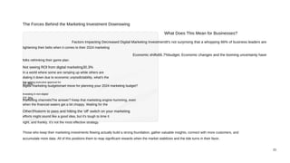 21
The Forces Behind the Marketing Investment Downswing
What Does This Mean for Businesses?
Factors Impacting Decreased Digital Marketing InvestmentIt's not surprising that a whopping 66% of business leaders are
tightening their belts when it comes to their 2024 marketing
Economic shifts66.7%budget. Economic changes and the looming uncertainty have
folks rethinking their game plan.
Not seeing ROl from digital marketing30.3%
In a world where some are ramping up while others are
dialing it down due to economic unpredictability, what's the
Not getting executive approval for
27.3%
digital marketing budgetsmart move for planning your 2024 marketing budget?
Investing in non-digital
27.3%
marketing channelsThe answer? Keep that marketing engine humming, even
when the financial waters get a bit choppy. Waiting for the
Other3%storm to pass and hitting the 'off' switch on your marketing
efforts might sound like a good idea, but it's tough to time it
right, and frankly, it's not the most effective strategy.
Those who keep their marketing investments flowing actually build a strong foundation, gather valuable insights, connect with more customers, and
accumulate more data. All of this positions them to reap significant rewards when the market stabilizes and the tide turns in their favor.
 