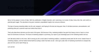 Executive Summary
We've hit the jackpot in terms of data. With the proliferation of digital channels, we're swimming in an ocean of data. Every click, like, and scroll is a
potential gold nugget. This abundance has given marketers unparalleled insights into consumer behavior.
The days of tossing marketing dollars into the void, winging it, and hoping for the best are long gone. Now, it's all about precision, personalization, and
predicting what your customers want even before they know it.
That's why data-driven decisions are the name of the game. And because of this, marketing analytics has gone from being a nice-to- have to a must-
have for businesses of all sizes. The future of marketing analytics is promising. Our report is your backstage pass to the marketing world's next act.
Let's talk about what's on the menu. We're serving you the current state of marketing analytics, a tantalizing sneak peek into the not-so- distant future of
marketing analytics, and the hottest trends that'll be sizzling in 2024. But that's not all – we've got a side order of marketing investments to compare this
year and next, just to spice things up.
Let’s do this!
03
 