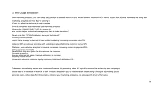 With marketing analytics, you can safely say goodbye to wasted resources and actually witness maximum ROI. Here’s a quick look at what marketers are doing with
marketing analytics and how they’re utilizing it:
Check out what the statistical picture looks like:
54% of companies that extensively use marketing analytics
What are the PRIMARY OBJECTIVES of a strategy for
end up with higher profits than averageusing data to make decisions?
Nearly one-third (32%) of marketers surveyed by Ascend2
Increasing customer loyalty46%
report that a strategy is planned to have unified marketing Increasing conversion rates43%
data and 45% are already operating with a strategy in placeOptimizing customer journey42%
Marketers use marketing analytics for several immediate Increasing content engagement35%
Defining appropriate channels28%
benefits and long-term gains, be it to optimize the customer
Eliminating ad waste21%
journey, eliminate ad waste, improve attribution, or increase
Integrating disparate data16%
conversion rates and customer loyalty.Improving multi-touch attribution11%
Takeaway: As marketing serves as a fundamental avenue for generating sales, it is logical to assume that enhancing your campaigns
would lead to an increase in revenue as well. Analytics empowers you to establish a self-perpetuating sales cycle by enabling you to
generate sales, collect data from those sales, enhance your marketing strategies, and subsequently drive further sales.
3. The Usage Showdown
06
 