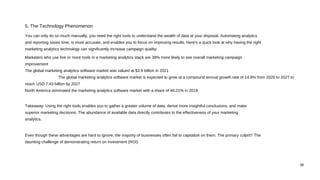 08
You can only do so much manually, you need the right tools to understand the wealth of data at your disposal. Automating analytics
and reporting saves time, is more accurate, and enables you to focus on improving results. Here's a quick look at why having the right
marketing analytics technology can significantly increase campaign quality:
Marketers who use five or more tools in a marketing analytics stack are 39% more likely to see overall marketing campaign
improvement
The global marketing analytics software market was valued at $3.9 billion in 2021
The global marketing analytics software market is expected to grow at a compound annual growth rate of 14.8% from 2020 to 2027 to
reach USD 7.43 billion by 2027
North America dominated the marketing analytics software market with a share of 46.21% in 2019.
Takeaway: Using the right tools enables you to gather a greater volume of data, derive more insightful conclusions, and make
superior marketing decisions. The abundance of available data directly contributes to the effectiveness of your marketing
analytics.
Even though these advantages are hard to ignore, the majority of businesses often fail to capitalize on them. The primary culprit? The
daunting challenge of demonstrating return on investment (ROI).
5. The Technology Phenomenon
 