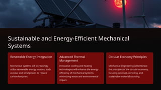 Sustainable and Energy-Efficient Mechanical
Systems
Renewable Energy Integration
Mechanical systems will increasingly
utilize renewable energy sources, such
as solar and wind power, to reduce
carbon footprint.
Advanced Thermal
Management
Innovative cooling and heating
technologies will enhance the energy
efficiency of mechanical systems,
minimizing waste and environmental
impact.
Circular Economy Principles
Mechanical engineering will embrace
the principles of the circular economy,
focusing on reuse, recycling, and
sustainable material sourcing.
 