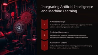 Integrating Artificial Intelligence
and Machine Learning
AI-Assisted Design
AI algorithms will optimize mechanical designs, suggesting innovative
solutions and identifying potential failure points.
Predictive Maintenance
Machine learning models will enable predictive maintenance,
anticipating and preventing breakdowns in mechanical systems.
Autonomous Systems
Mechanical systems will become increasingly autonomous, leveraging
AI to make real-time adjustments and decisions.
 