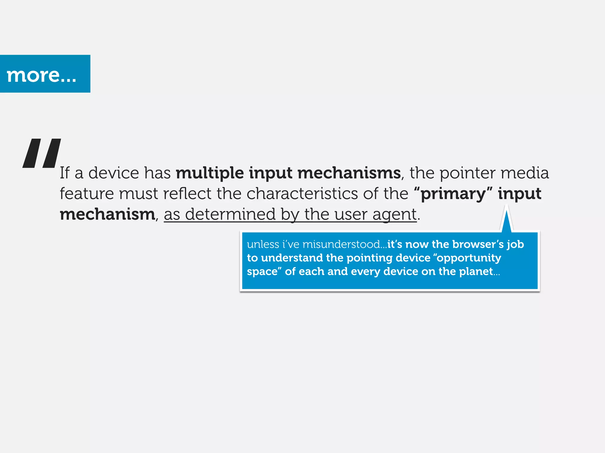 more...
“ unless i’ve misunderstood...it’s now the browser’s job
to understand the pointing device “opportunity
space” of each and every device on the planet...
If a device has multiple input mechanisms, the pointer media
feature must reﬂect the characteristics of the “primary” input
mechanism, as determined by the user agent. 
 