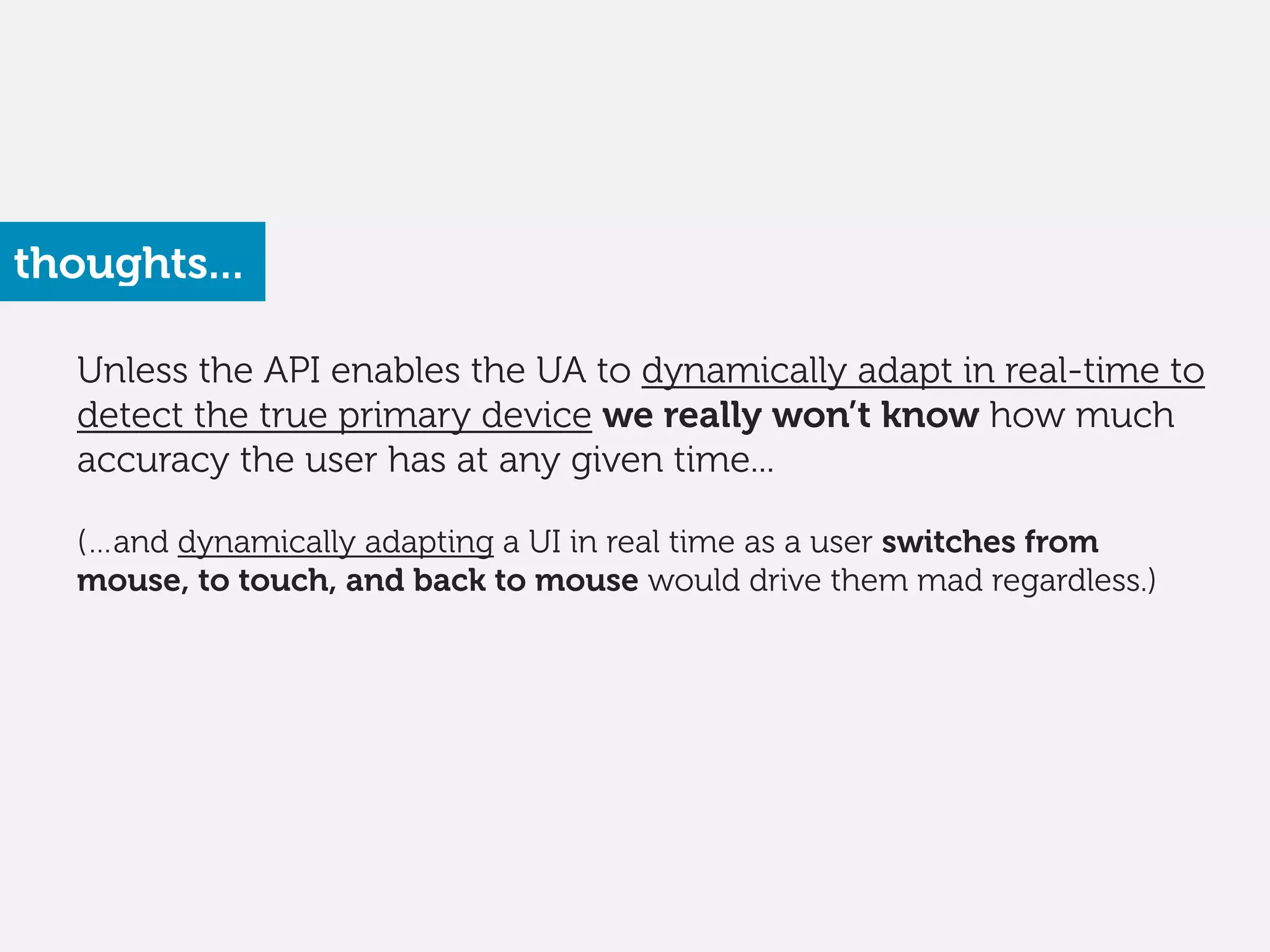 Unless the API enables the UA to dynamically adapt in real-time to
detect the true primary device we really won’t know how much
accuracy the user has at any given time... 
(…and dynamically adapting a UI in real time as a user switches from
mouse, to touch, and back to mouse would drive them mad regardless.) 
thoughts...
 