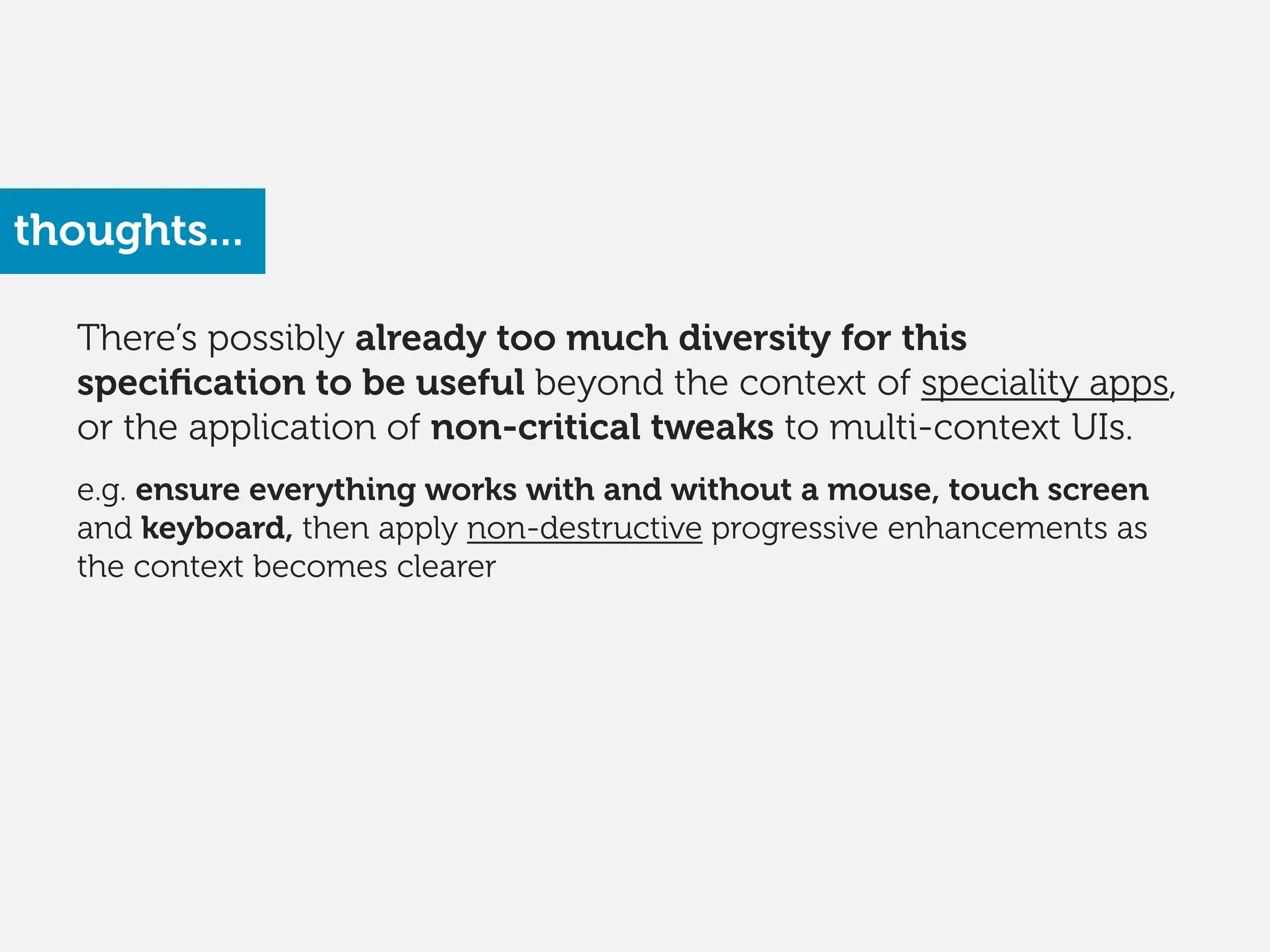 There’s possibly already too much diversity for this
speciﬁcation to be useful beyond the context of speciality apps,
or the application of non-critical tweaks to multi-context UIs.
!
e.g. ensure everything works with and without a mouse, touch screen
and keyboard, then apply non-destructive progressive enhancements as
the context becomes clearer
thoughts...
 