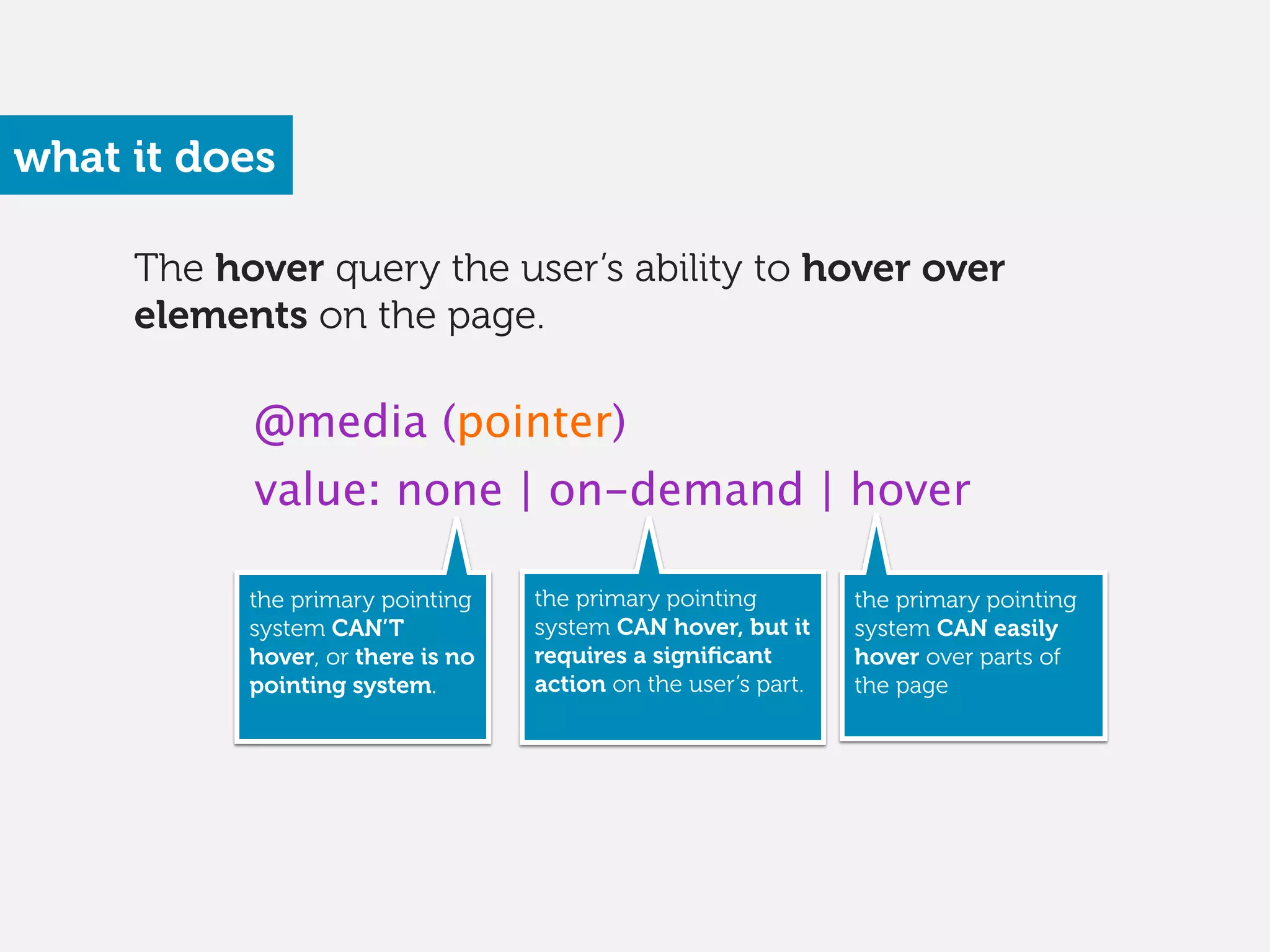 The hover query the user’s ability to hover over
elements on the page.
what it does
@media (pointer)
value: none | on-demand | hover
the primary pointing
system CAN’T
hover, or there is no
pointing system. 
the primary pointing
system CAN hover, but it
requires a signiﬁcant
action on the user’s part. 
the primary pointing
system CAN easily
hover over parts of
the page
 