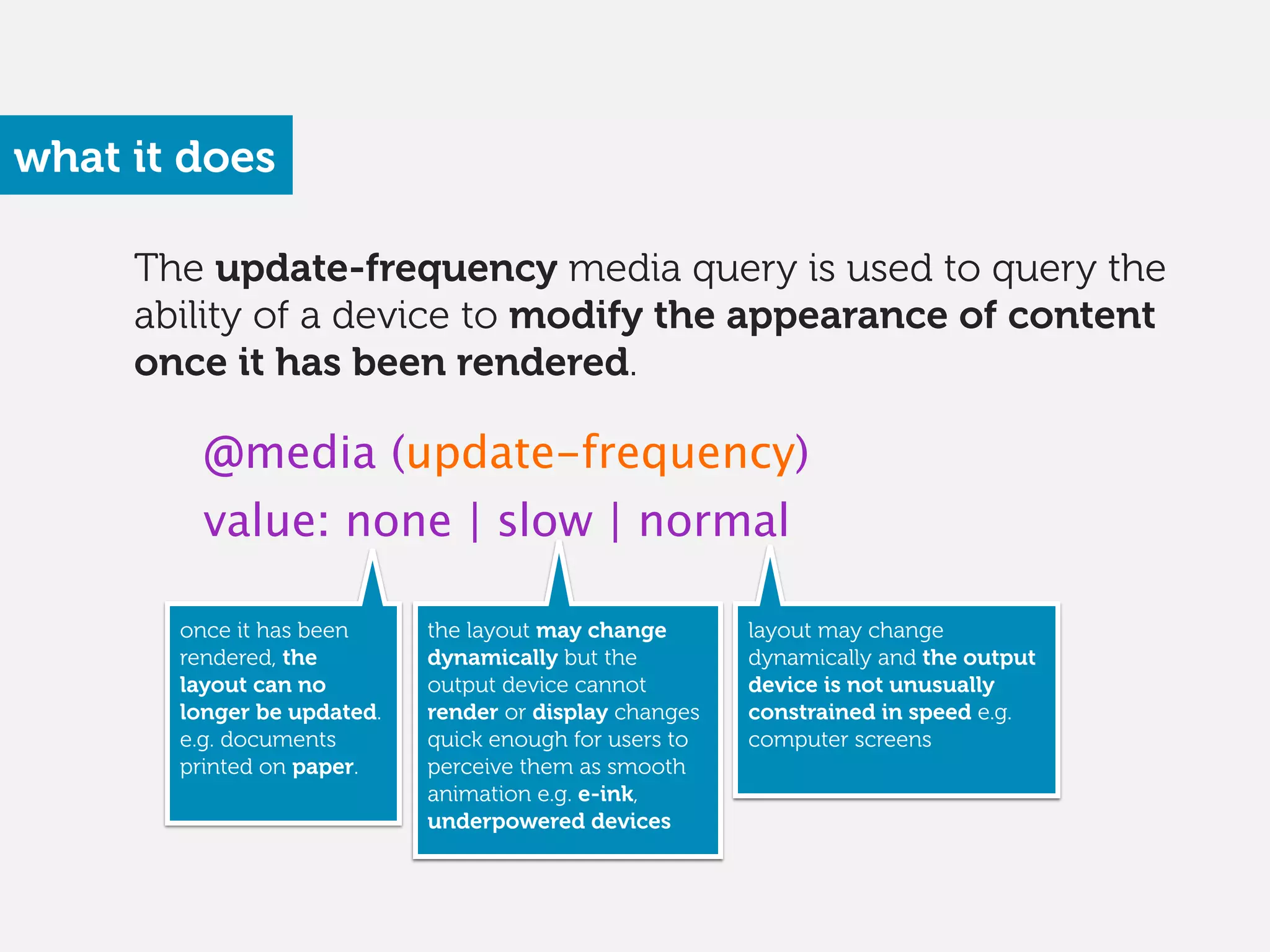 The update-frequency media query is used to query the
ability of a device to modify the appearance of content
once it has been rendered.
what it does
@media (update-frequency)
value: none | slow | normal
once it has been
rendered, the
layout can no
longer be updated.
e.g. documents
printed on paper. 
the layout may change
dynamically but the
output device cannot
render or display changes
quick enough for users to
perceive them as smooth
animation e.g. e-ink,
underpowered devices 
layout may change
dynamically and the output
device is not unusually
constrained in speed e.g.
computer screens
 