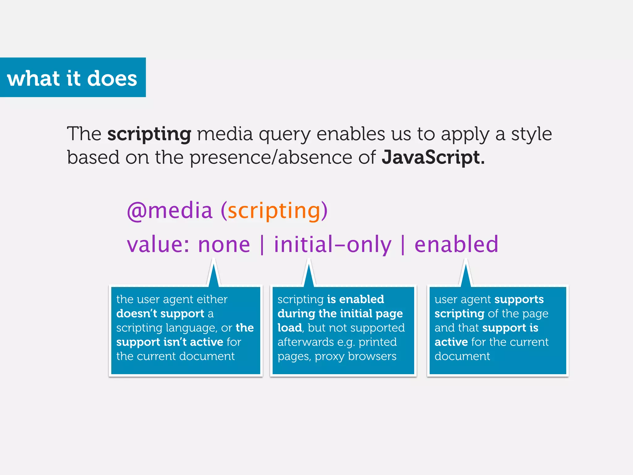The scripting media query enables us to apply a style
based on the presence/absence of JavaScript.
what it does
@media (scripting)
value: none | initial-only | enabled
the user agent either
doesn’t support a
scripting language, or the
support isn’t active for
the current document 
scripting is enabled
during the initial page
load, but not supported
afterwards e.g. printed
pages, proxy browsers
user agent supports
scripting of the page
and that support is
active for the current
document
 