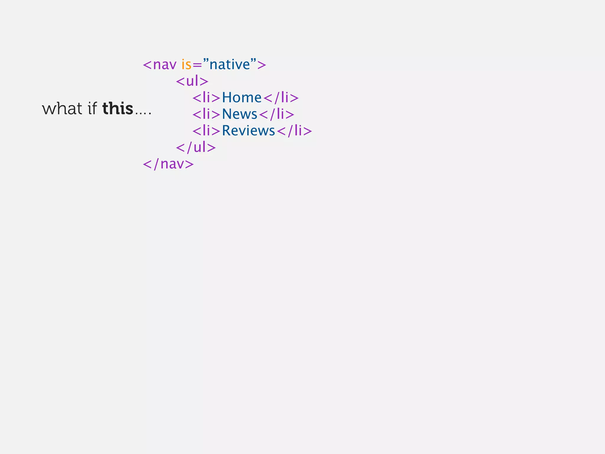 <nav is=”native”>
<ul>
<li>Home</li>
<li>News</li>
<li>Reviews</li>
</ul>
</nav>
what if this….
 