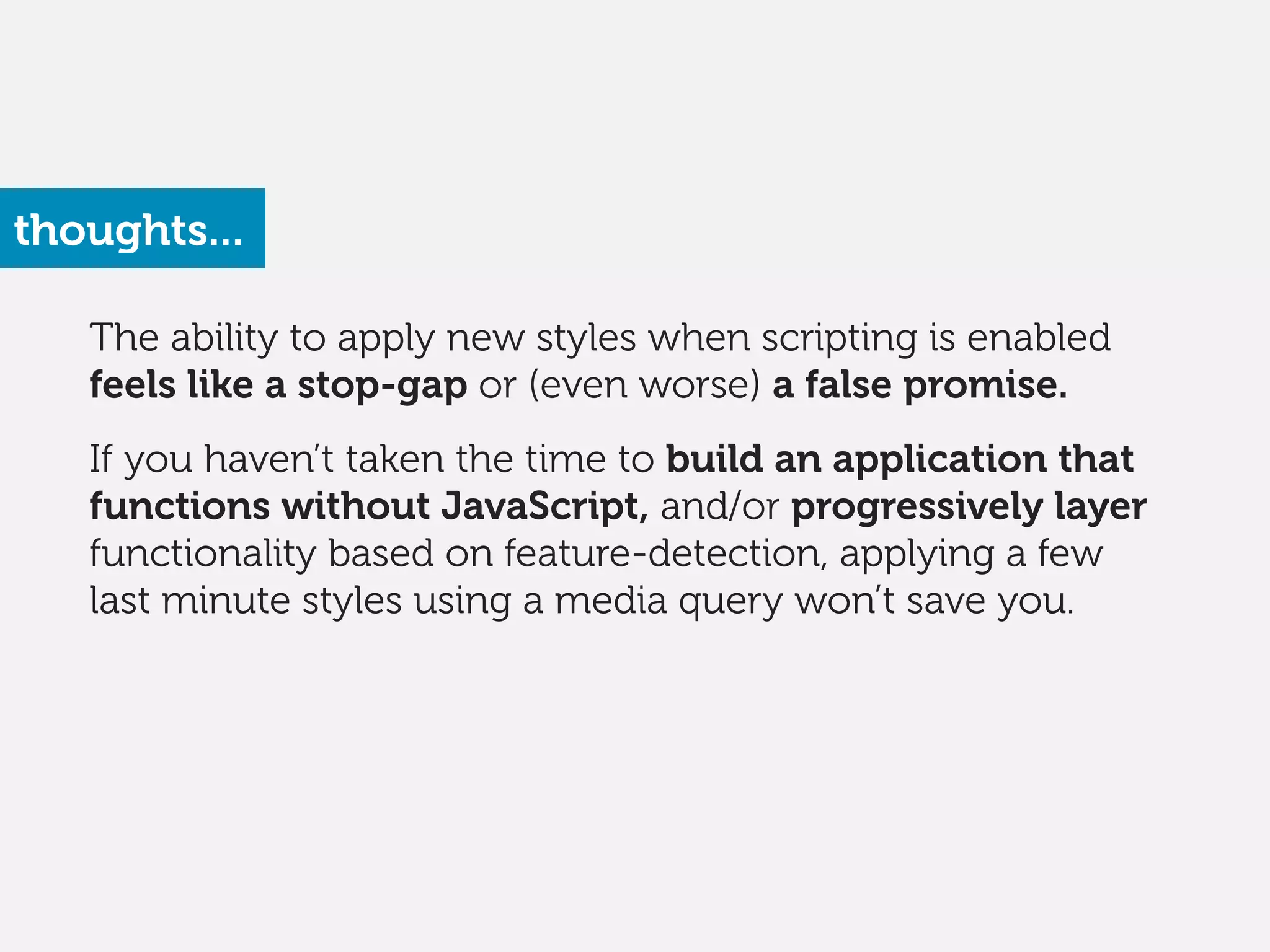 The ability to apply new styles when scripting is enabled
feels like a stop-gap or (even worse) a false promise. 
 
If you haven’t taken the time to build an application that
functions without JavaScript, and/or progressively layer
functionality based on feature-detection, applying a few
last minute styles using a media query won’t save you.
thoughts...
 