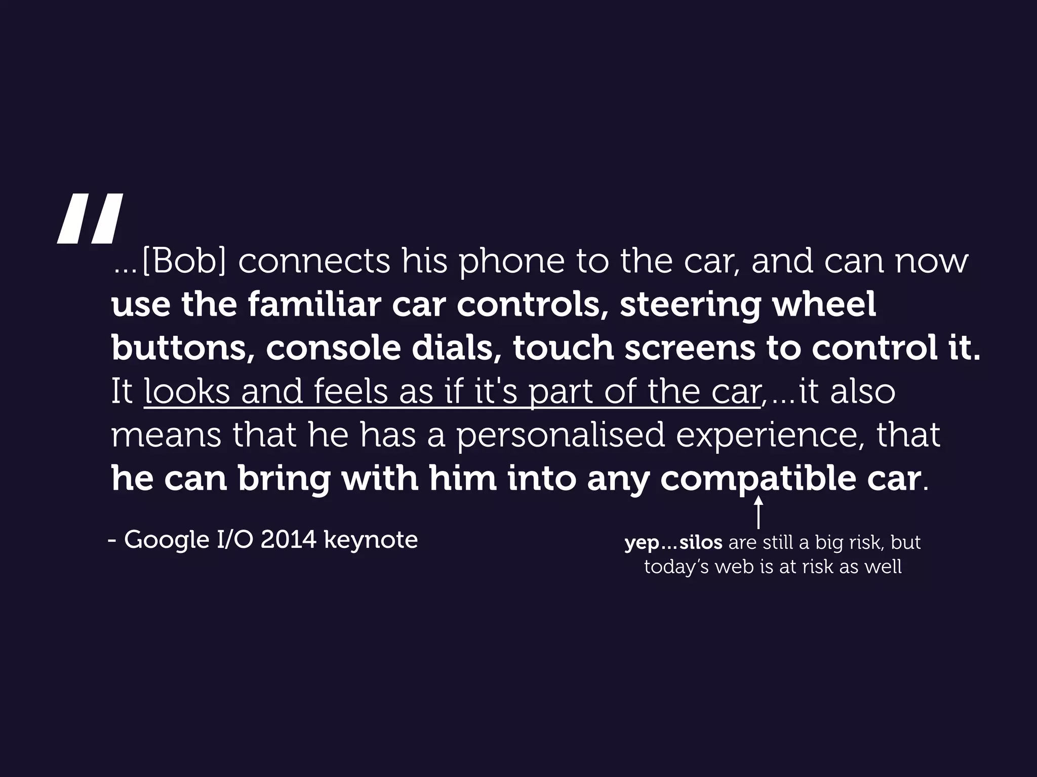 …[Bob] connects his phone to the car, and can now
use the familiar car controls, steering wheel
buttons, console dials, touch screens to control it.
It looks and feels as if it's part of the car,…it also
means that he has a personalised experience, that
he can bring with him into any compatible car.
“
- Google I/O 2014 keynote yep…silos are still a big risk, but
today’s web is at risk as well
 