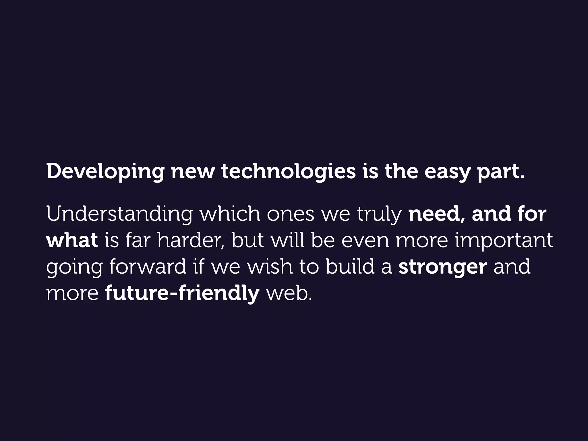 Developing new technologies is the easy part.  
 
Understanding which ones we truly need, and for
what is far harder, but will be even more important
going forward if we wish to build a stronger and
more future-friendly web.
 