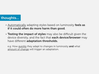 • Automatically adapting styles based on luminosity feels as
if it could often do more harm than good.
!
• Testing the impact of styles may also be diﬃcult given the
device diversity, and the fact that each device/browser may
have diﬀerent adaptation thresholds. 
 
e.g. How quickly they adapt to changes in luminosity and what
amount of change will trigger an adaptation.
thoughts...
 