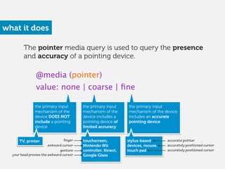 the primary input
mechanism of the device
includes an accurate
pointing device
the primary input
mechanism of the
device DOES NOT
include a pointing
device 
the primary input
mechanism of the
device includes a
pointing device of
limited accuracy 
what it does
@media (pointer)
value: none | coarse | ﬁne
touchscreen,
Nintendo Wii
controller, Kinect,
Google Glass 
stylus-based
devices, mouse,
touch pad
accurately positioned cursor
accurate pointer
awkward cursor
gesture
finger
your head proxies the awkward cursor
accurately positioned cursor
TV, printer
The pointer media query is used to query the presence
and accuracy of a pointing device.
 