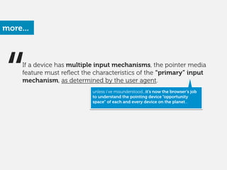 more...
“ unless i’ve misunderstood...it’s now the browser’s job
to understand the pointing device “opportunity
space” of each and every device on the planet...
If a device has multiple input mechanisms, the pointer media
feature must reﬂect the characteristics of the “primary” input
mechanism, as determined by the user agent. 
 