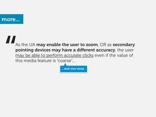 “As the UA may enable the user to zoom, OR as secondary
pointing devices may have a diﬀerent accuracy, the user
may be able to perform accurate clicks even if the value of
this media feature is “coarse”...
more...
…and vice versa
 