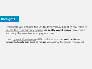 Unless the API enables the UA to dynamically adapt in real-time to
detect the true primary device we really won’t know how much
accuracy the user has at any given time... 
(…and dynamically adapting a UI in real time as a user switches from
mouse, to touch, and back to mouse would drive them mad regardless.) 
thoughts...
 