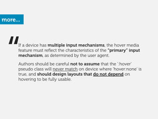 more...
“If a device has multiple input mechanisms, the hover media
feature must reﬂect the characteristics of the “primary” input
mechanism, as determined by the user agent.
!
Authors should be careful not to assume that the ':hover'
pseudo class will never match on device where 'hover:none' is
true, and should design layouts that do not depend on
hovering to be fully usable. 
 