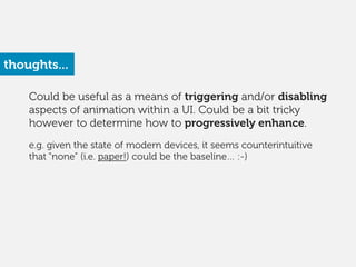 Could be useful as a means of triggering and/or disabling
aspects of animation within a UI. Could be a bit tricky
however to determine how to progressively enhance.
!
e.g. given the state of modern devices, it seems counterintuitive
that “none” (i.e. paper!) could be the baseline… :-)
thoughts...
 