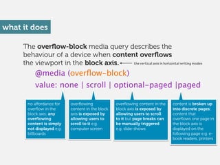 The overﬂow-block media query describes the
behaviour of a device when content overﬂows
the viewport in the block axis.
what it does
@media (overﬂow-block)
value: none | scroll | optional-paged |paged
no aﬀordance for
overﬂow in the
block axis; any
overﬂowing
content is simply
not displayed e.g.
billboards 
overﬂowing
content in the block
axis is exposed by
allowing users to
scroll to it e.g.
computer screen 
overﬂowing content in the
block axis is exposed by
allowing users to scroll
to it but page breaks can
be manually triggered
e.g. slide-shows 
content is broken up
into discrete pages;
content that
overﬂows one page in
the block axis is
displayed on the
following page e.g. e-
book readers, printers 
the vertical axis in horizontal writing modes
 
