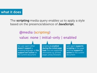 The scripting media query enables us to apply a style
based on the presence/absence of JavaScript.
what it does
@media (scripting)
value: none | initial-only | enabled
the user agent either
doesn’t support a
scripting language, or the
support isn’t active for
the current document 
scripting is enabled
during the initial page
load, but not supported
afterwards e.g. printed
pages, proxy browsers
user agent supports
scripting of the page
and that support is
active for the current
document
 