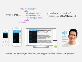 could map to “native”
versions of all of these…?
Home
News
Reviews
Photos
Video
Magazine
Podcast
Topics
Apple Gives Share-
holders More Input;
Will Facebook Get the
Message?
At its annual shareholders
meeting on Thursday,
Apple’s management bowed
to pressure from key inves-
tors and agreed to allow
shareholders to elect board
directors by a simple major-
ity vote.
Now any new or current
director standing for election
who fails to receive support
from a majority of share-
holders must resign his
By Tim Carmody
February 24, 2012 | 4:26 pm
At its annual shareholders meeting on Thursday,
Apple’s management bowed to pressure from key in-
vestors and agreed to allow shareholders to elect
board directors by a simple majority vote.
Now any new or current director standing for election
who fails to receive support from a majority of share-
holders must resign his his or her position. At next year
By Tim Carmody February 24, 2012 | 4:26 pm
Apple Gives Shareholders More Input;
Will Facebook Get the Message?Home
News
Reviews
Photos
Video
Magazine
Podcast
Topics
Home
News
Reviews
Photos
Video
Magazine
Podcast
Topics
MENU
Home
News
Reviews
Photos
Home
News
Reviews
Photos
<nav is=”native”>
<ul>
<li>Home</li>
<li>News</li>
<li>Reviews</li>
</ul>
</nav>
what if this….
(banish the hamburger icon and just trigger a native “menu” component”
 