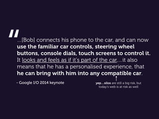 …[Bob] connects his phone to the car, and can now
use the familiar car controls, steering wheel
buttons, console dials, touch screens to control it.
It looks and feels as if it's part of the car,…it also
means that he has a personalised experience, that
he can bring with him into any compatible car.
“
- Google I/O 2014 keynote yep…silos are still a big risk, but
today’s web is at risk as well
 